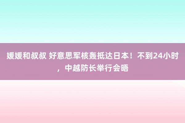 媛媛和叔叔 好意思军核轰抵达日本！不到24小时，中越防长举行