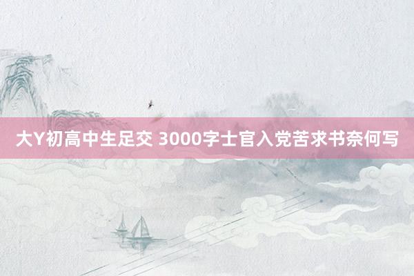 大Y初高中生足交 3000字士官入党苦求书奈何写