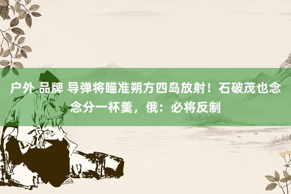 户外 品牌 导弹将瞄准朔方四岛放射！石破茂也念念分一杯羹，俄：必将反制