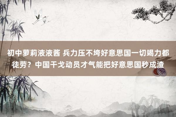 初中萝莉液液酱 兵力压不垮好意思国一切竭力都徒劳？中国干戈动