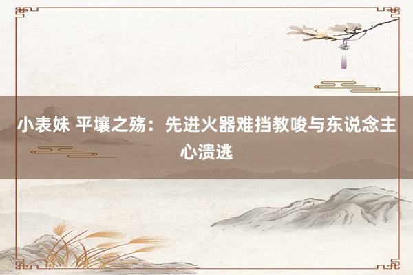 小表妹 平壤之殇：先进火器难挡教唆与东说念主心溃逃