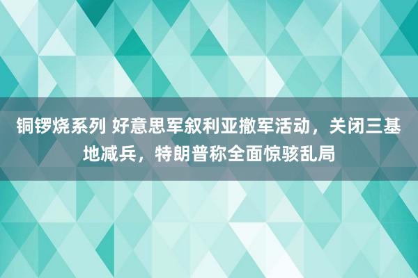 铜锣烧系列 好意思军叙利亚撤军活动，关闭三基地减兵，特朗普称全面惊骇乱局