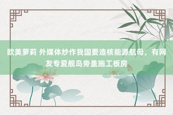 欧美萝莉 外媒体炒作我国要造核能源航母，有网友专爱舰岛旁盖施