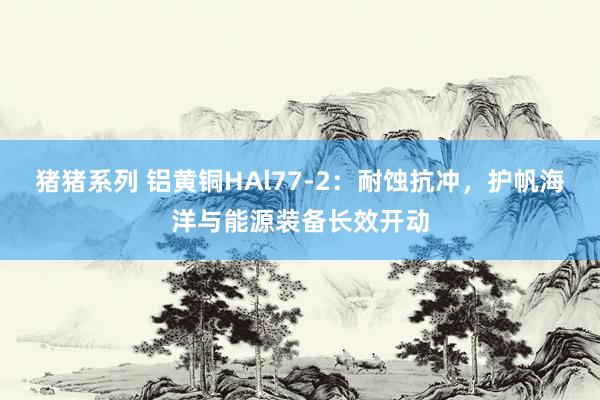 猪猪系列 铝黄铜HAl77-2：耐蚀抗冲，护帆海洋与能源装备长效开动