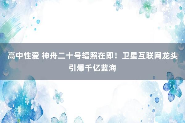 高中性爱 神舟二十号辐照在即！卫星互联网龙头引爆千亿蓝海