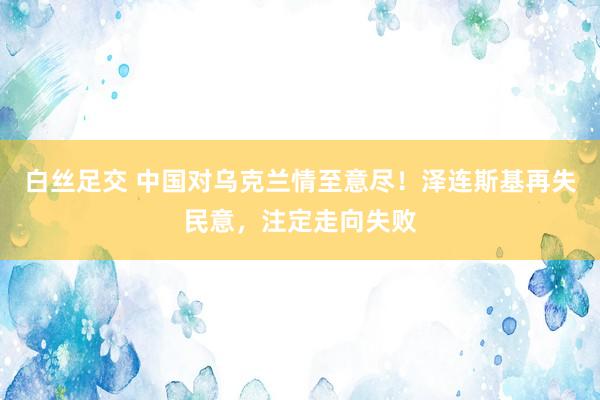 白丝足交 中国对乌克兰情至意尽！泽连斯基再失民意，注定走向失