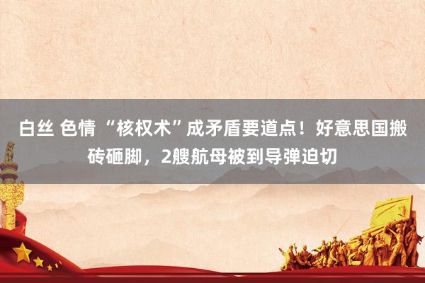 白丝 色情 “核权术”成矛盾要道点！好意思国搬砖砸脚，2艘航母被到导弹迫切