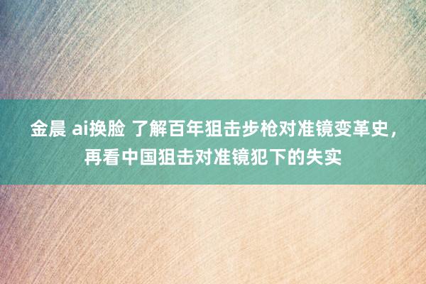 金晨 ai换脸 了解百年狙击步枪对准镜变革史，再看中国狙击对准镜犯下的失实