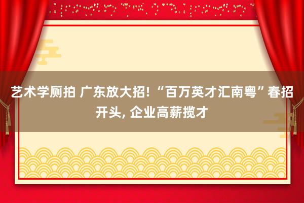 艺术学厕拍 广东放大招! “百万英才汇南粤”春招开头, 企业