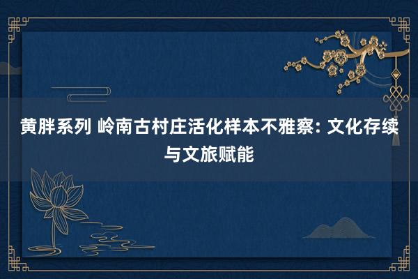 黄胖系列 岭南古村庄活化样本不雅察: 文化存续与文旅赋能