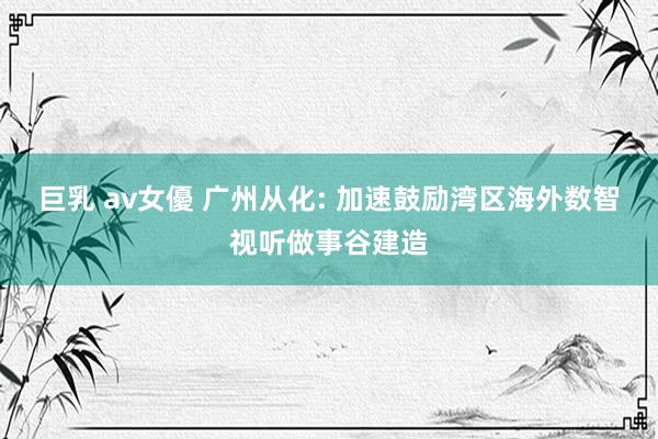 巨乳 av女優 广州从化: 加速鼓励湾区海外数智视听做事谷建造