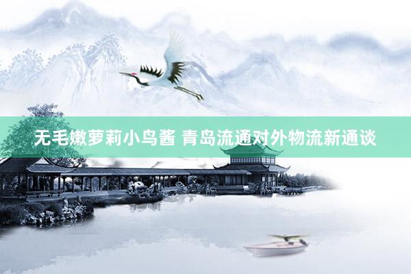无毛嫩萝莉小鸟酱 青岛流通对外物流新通谈