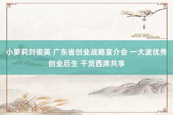 小萝莉刘俊英 广东省创业战略宣介会 一大波优秀创业后生 干货西席共享