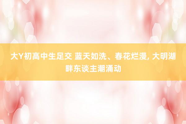 大Y初高中生足交 蓝天如洗、春花烂漫, 大明湖畔东谈主潮涌动