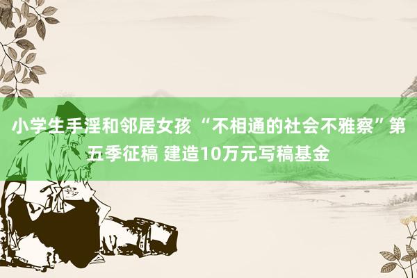 小学生手淫和邻居女孩 “不相通的社会不雅察”第五季征稿 建造10万元写稿基金