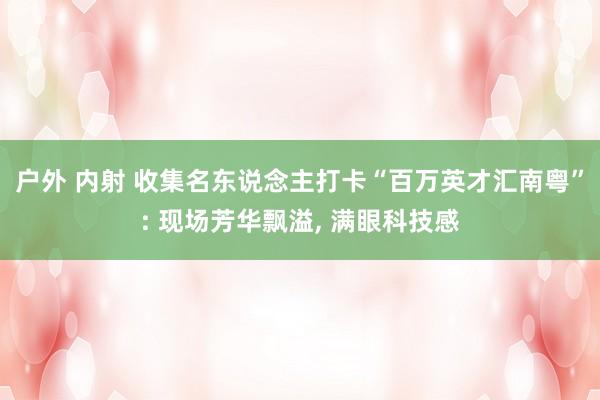 户外 内射 收集名东说念主打卡“百万英才汇南粤”: 现场芳华飘溢, 满眼科技感