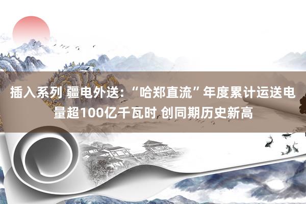 插入系列 疆电外送: “哈郑直流”年度累计运送电量超100亿千瓦时 创同期历史新高