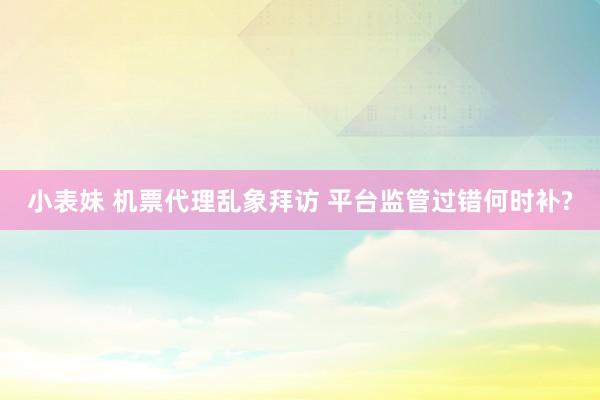 小表妹 机票代理乱象拜访 平台监管过错何时补?