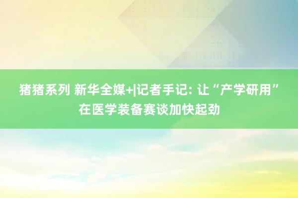 猪猪系列 新华全媒+|记者手记: 让“产学研用”在医学装备赛
