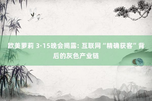 欧美萝莉 3·15晚会揭露: 互联网“精确获客”背后的灰色产