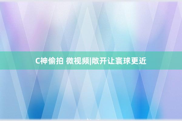 C神偷拍 微视频|敞开让寰球更近