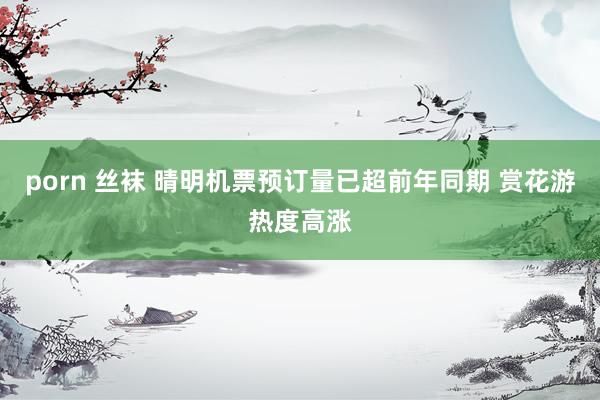 porn 丝袜 晴明机票预订量已超前年同期 赏花游热度高涨