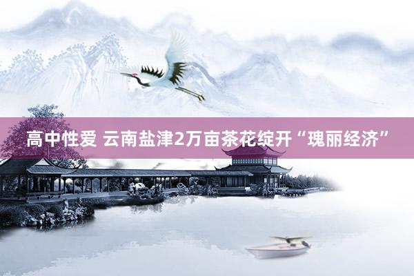 高中性爱 云南盐津2万亩茶花绽开“瑰丽经济”