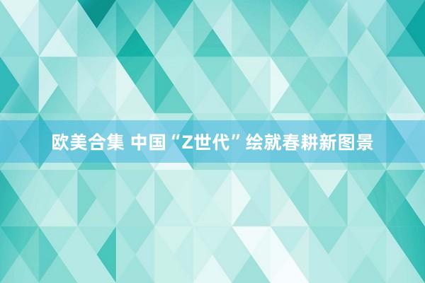欧美合集 中国“Z世代”绘就春耕新图景