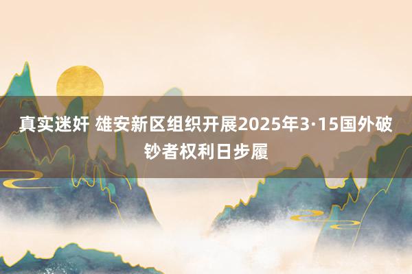 真实迷奸 雄安新区组织开展2025年3·15国外破钞者权利日步履