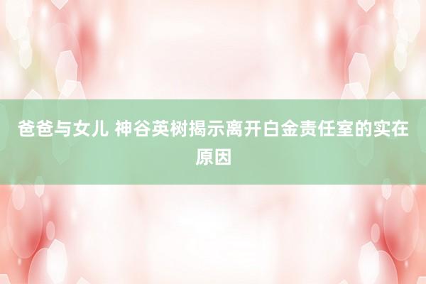 爸爸与女儿 神谷英树揭示离开白金责任室的实在原因