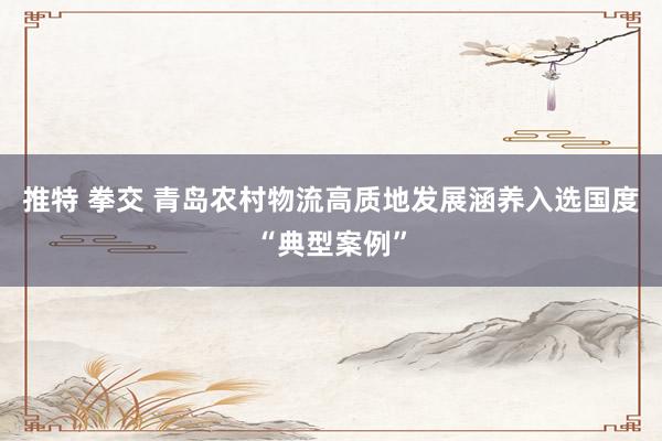 推特 拳交 青岛农村物流高质地发展涵养入选国度“典型案例”