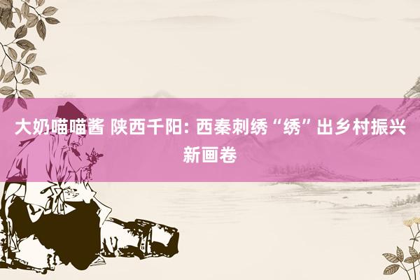大奶喵喵酱 陕西千阳: 西秦刺绣“绣”出乡村振兴新画卷