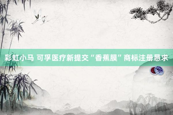 彩虹小马 可孚医疗新提交“香蕉膜”商标注册恳求