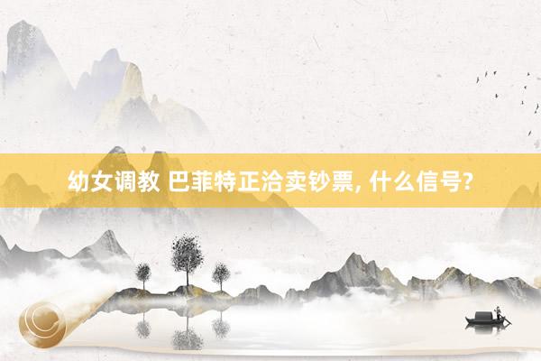 幼女调教 巴菲特正洽卖钞票, 什么信号?
