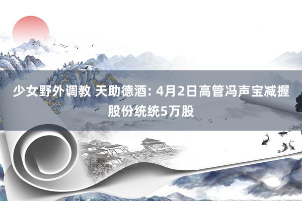 少女野外调教 天助德酒: 4月2日高管冯声宝减握股份统统5万股