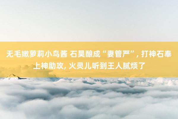 无毛嫩萝莉小鸟酱 石昊酿成“妻管严”, 打神石奉上神助攻, 火灵儿听到王人腻烦了