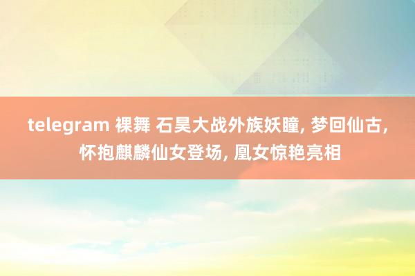 telegram 裸舞 石昊大战外族妖瞳, 梦回仙古, 怀抱