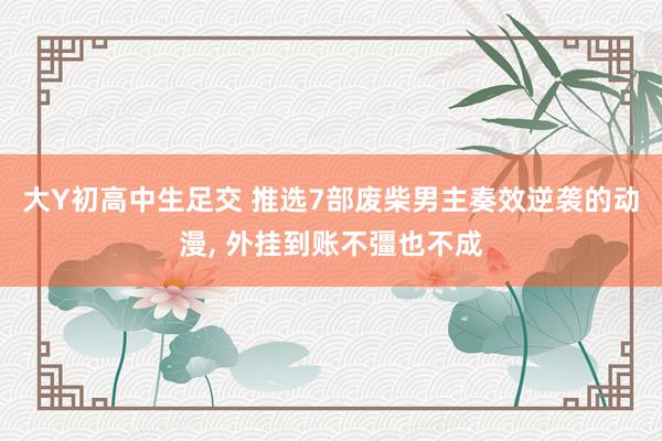 大Y初高中生足交 推选7部废柴男主奏效逆袭的动漫, 外挂到账