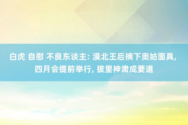白虎 自慰 不良东谈主: 漠北王后摘下奥姑面具, 四月会提前举行, 拔里神肃成要道