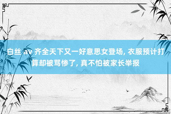 白丝 av 齐全天下又一好意思女登场, 衣服预计打算却被骂惨
