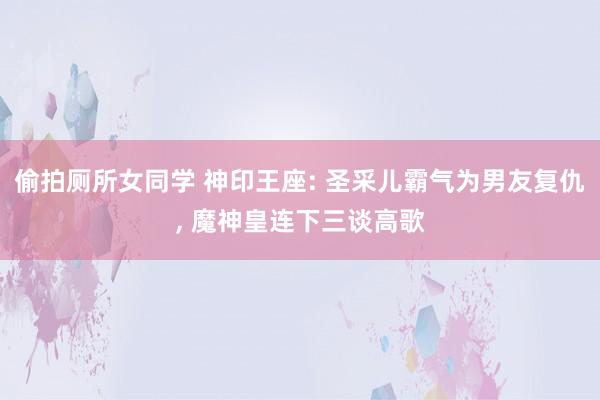 偷拍厕所女同学 神印王座: 圣采儿霸气为男友复仇, 魔神皇连下三谈高歌