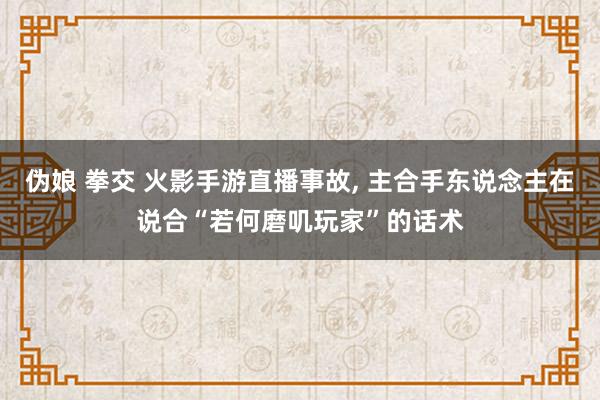伪娘 拳交 火影手游直播事故, 主合手东说念主在说合“若何磨