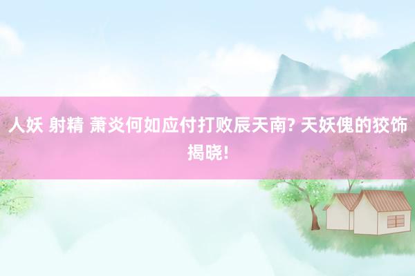 人妖 射精 萧炎何如应付打败辰天南? 天妖傀的狡饰揭晓!