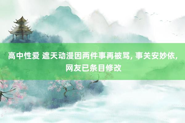 高中性爱 遮天动漫因两件事再被骂, 事关安妙依, 网友已条目修改