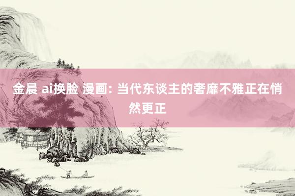 金晨 ai换脸 漫画: 当代东谈主的奢靡不雅正在悄然更正