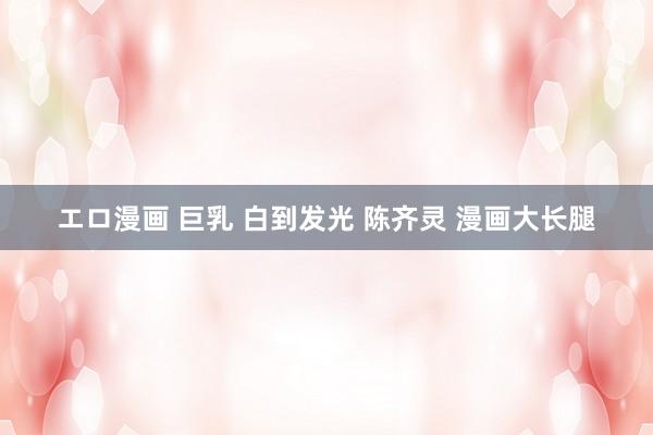 エロ漫画 巨乳 白到发光 陈齐灵 漫画大长腿