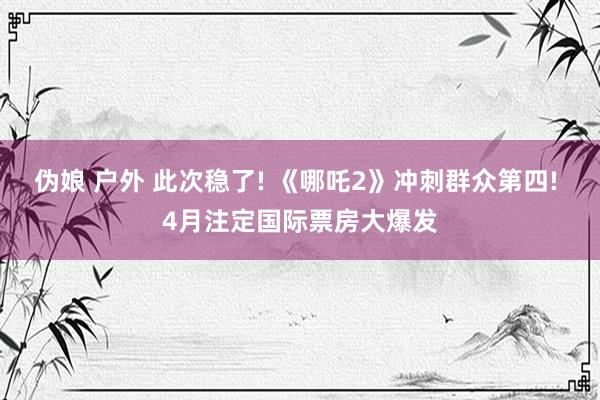 伪娘 户外 此次稳了! 《哪吒2》冲刺群众第四! 4月注定国际票房大爆发