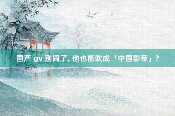 国产 gv 别闹了, 他也能吹成「中国影帝」?