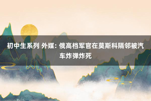 初中生系列 外媒: 俄高档军官在莫斯科隔邻被汽车炸弹炸死