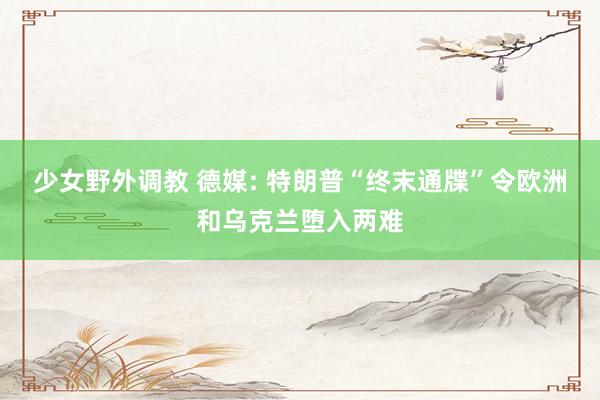 少女野外调教 德媒: 特朗普“终末通牒”令欧洲和乌克兰堕入两难